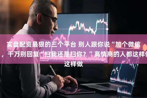 实盘配资最狠的三个平台 别人跟你说“加个微信”，千万别回复“扫我还是扫你？”高情商的人都这样做
