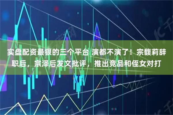 实盘配资最狠的三个平台 演都不演了！宗馥莉辞职后，宗泽后发文批评，推出竞品和侄女对打