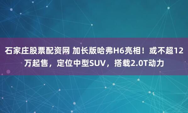 石家庄股票配资网 加长版哈弗H6亮相！或不超12万起售，定位中型SUV，搭载2.0T动力