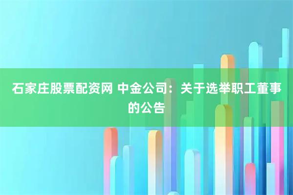 石家庄股票配资网 中金公司：关于选举职工董事的公告