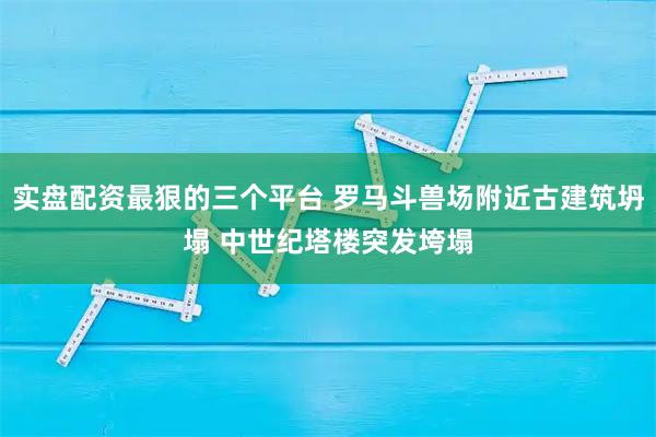 实盘配资最狠的三个平台 罗马斗兽场附近古建筑坍塌 中世纪塔楼突发垮塌