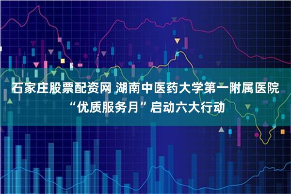 石家庄股票配资网 湖南中医药大学第一附属医院“优质服务月”启动六大行动