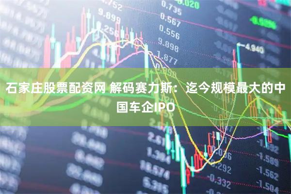石家庄股票配资网 解码赛力斯：迄今规模最大的中国车企IPO