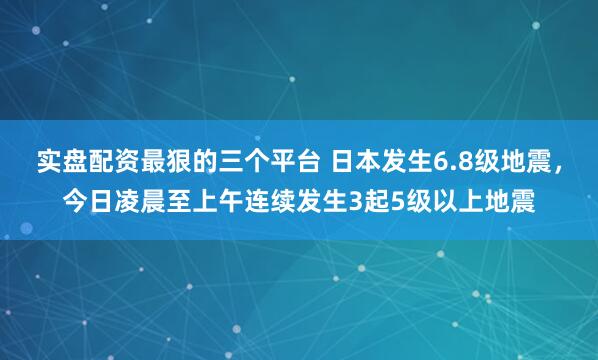 实盘配资最狠的三个平台 日本发生6.8级地震，今日凌晨至上午连续发生3起5级以上地震