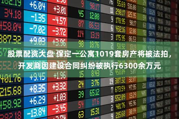 股票配资大盘 保定一公寓1019套房产将被法拍，开发商因建设合同纠纷被执行6300余万元