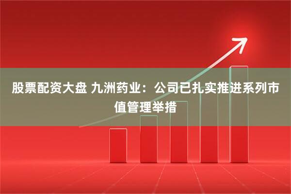 股票配资大盘 九洲药业：公司已扎实推进系列市值管理举措