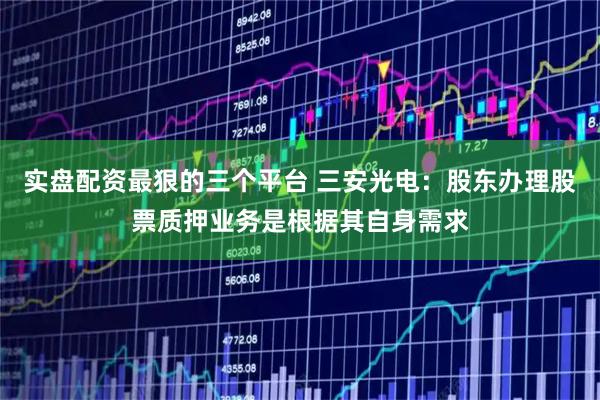 实盘配资最狠的三个平台 三安光电：股东办理股票质押业务是根据其自身需求