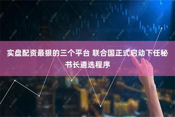 实盘配资最狠的三个平台 联合国正式启动下任秘书长遴选程序