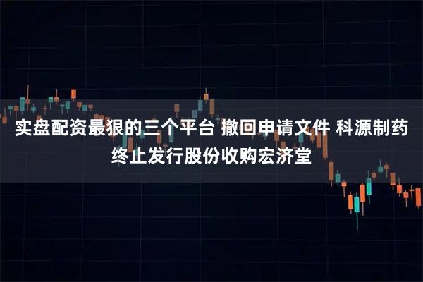 实盘配资最狠的三个平台 撤回申请文件 科源制药终止发行股份收购宏济堂