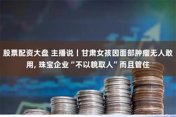 股票配资大盘 主播说丨甘肃女孩因面部肿瘤无人敢用, 珠宝企业“不以貌取人”而且管住