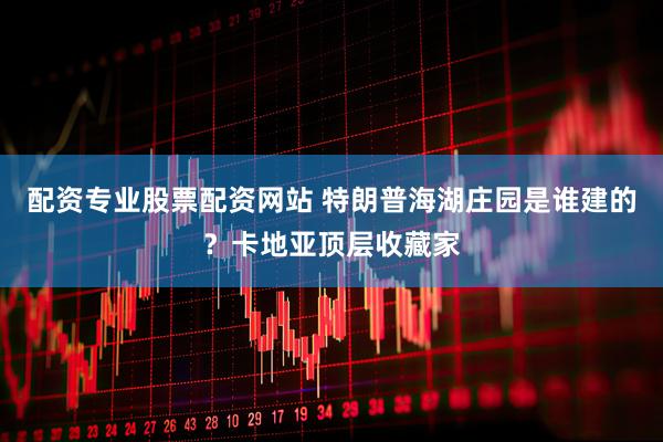 配资专业股票配资网站 特朗普海湖庄园是谁建的？卡地亚顶层收藏家