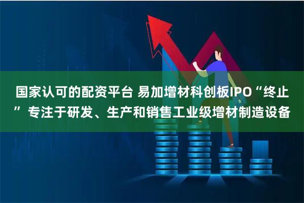 国家认可的配资平台 易加增材科创板IPO“终止” 专注于研发、生产和销售工业级增材制造设备