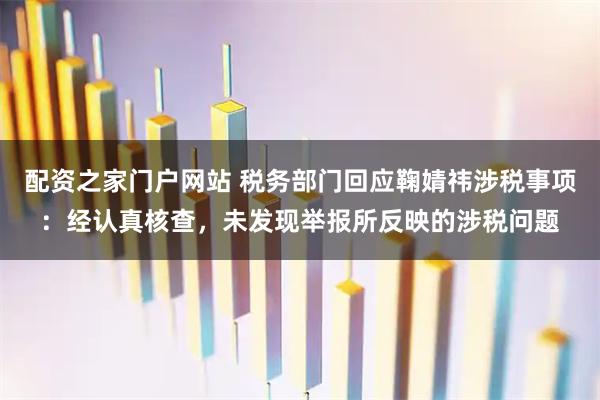 配资之家门户网站 税务部门回应鞠婧祎涉税事项：经认真核查，未发现举报所反映的涉税问题