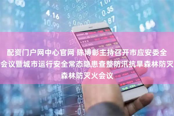配资门户网中心官网 陈博彰主持召开市应安委全体成员会议暨城市运行安全常态隐患查整防汛抗旱森林防灭火会议