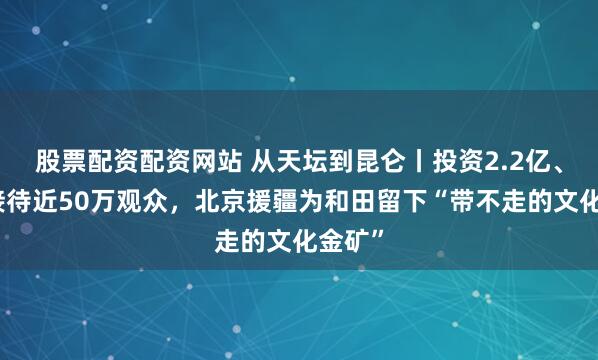 股票配资配资网站 从天坛到昆仑丨投资2.2亿、每年接待近50万观众，北京援疆为和田留下“带不走的文化金矿”