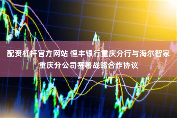 配资杠杆官方网站 恒丰银行重庆分行与海尔智家重庆分公司签署战略合作协议