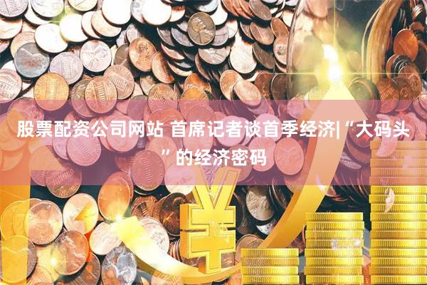 股票配资公司网站 首席记者谈首季经济|“大码头”的经济密码