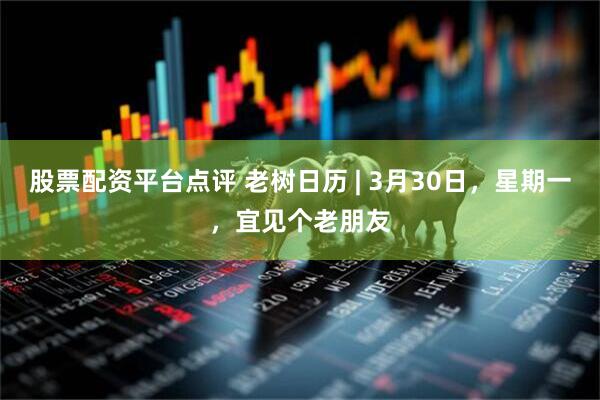 股票配资平台点评 老树日历 | 3月30日，星期一，宜见个老朋友