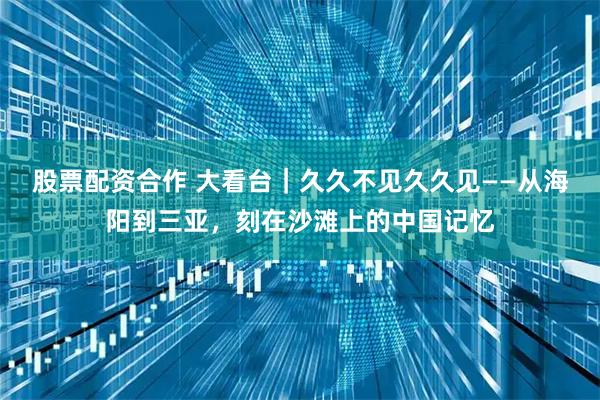 股票配资合作 大看台｜久久不见久久见——从海阳到三亚，刻在沙滩上的中国记忆