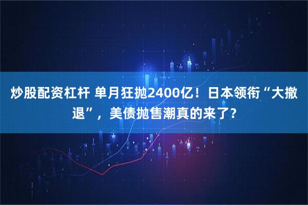 炒股配资杠杆 单月狂抛2400亿！日本领衔“大撤退”，美债抛售潮真的来了？