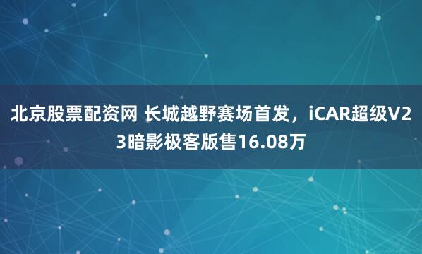 北京股票配资网 长城越野赛场首发，iCAR超级V23暗影极客版售16.08万