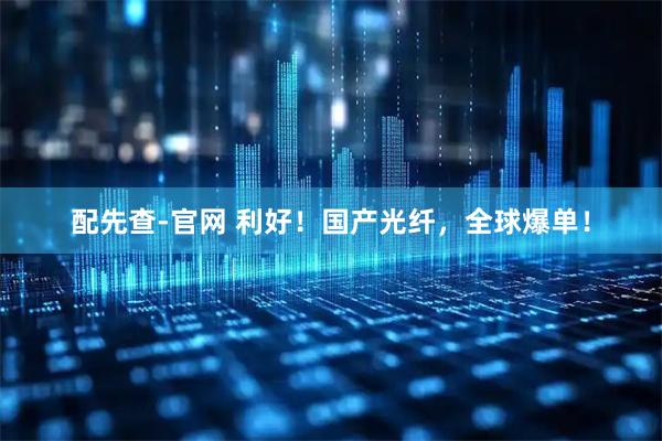 配先查-官网 利好！国产光纤，全球爆单！