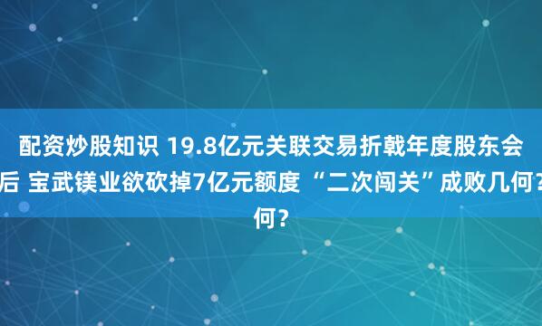配资炒股知识 19.8亿元关联交易折戟年度股东会后 宝武镁业欲砍掉7亿元额度 “二次闯关”成败几何？
