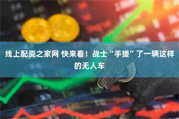 线上配资之家网 快来看！战士“手搓”了一辆这样的无人车