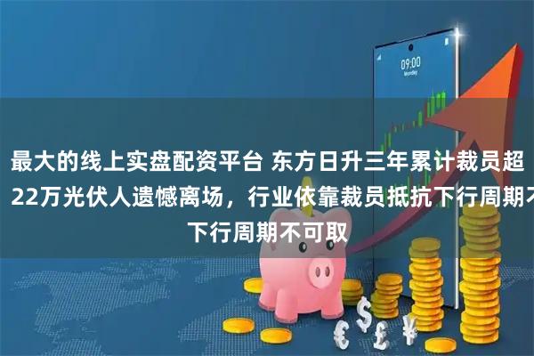 最大的线上实盘配资平台 东方日升三年累计裁员超60%，22万光伏人遗憾离场，行业依靠裁员抵抗下行周期不可取