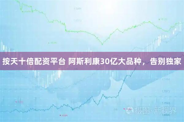 按天十倍配资平台 阿斯利康30亿大品种，告别独家